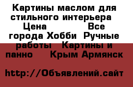 Картины маслом для стильного интерьера › Цена ­ 30 000 - Все города Хобби. Ручные работы » Картины и панно   . Крым,Армянск